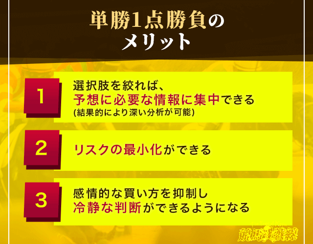 単勝1点勝負のメリット①選択肢を絞れば、予想に必要な情報に集中できる(結果的により深い分析が可能)　②リスクの最小化ができる　③感情的な買い方を抑制し冷静な判断ができるようになる